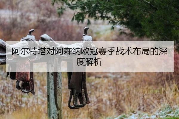 阿尔特塔对阿森纳欧冠赛季战术布局的深度解析